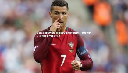 1xbet-国安大捷：北京国安主场轻松取胜，继续领跑，北京国安主场叫什么