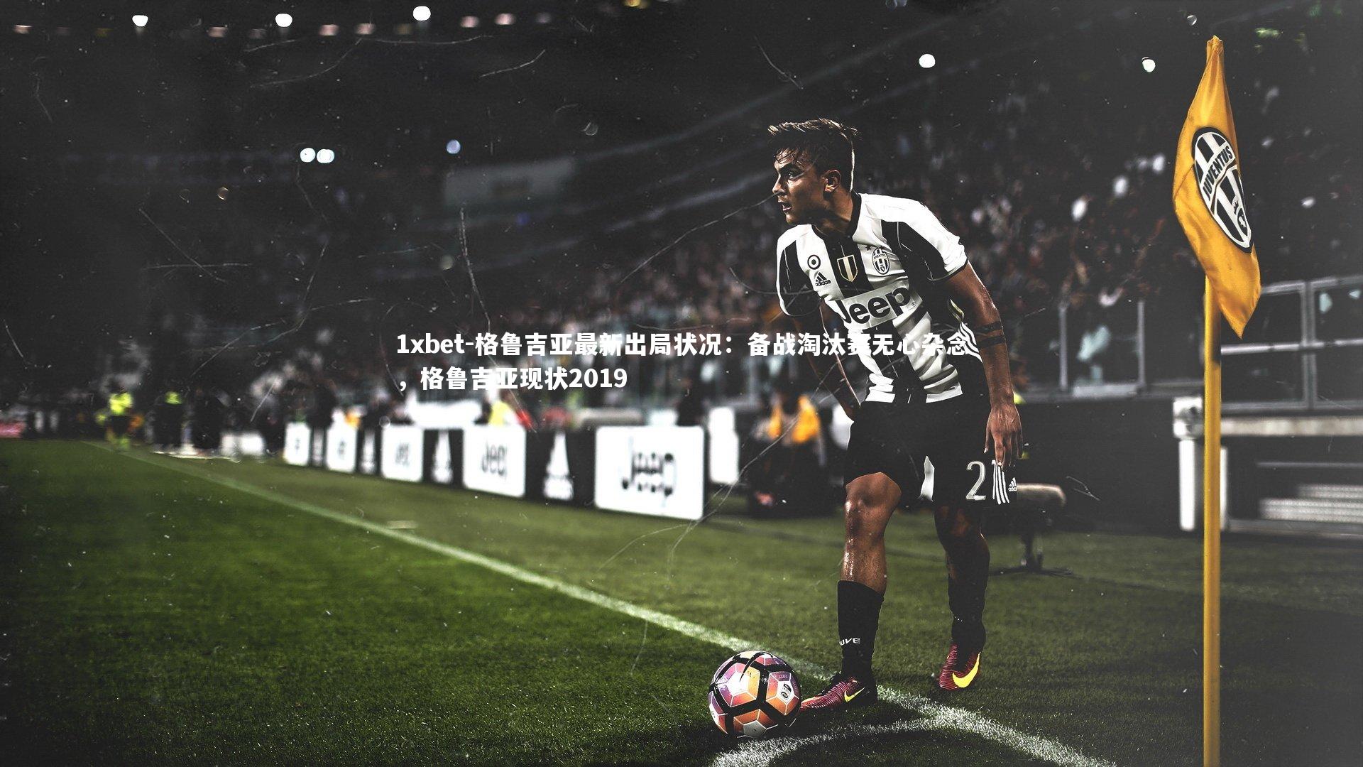 1xbet-格鲁吉亚最新出局状况：备战淘汰赛无心杂念，格鲁吉亚现状2019